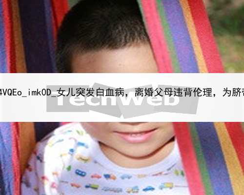 广州代孕产子的优势|16bGm_4VQEo_imk0D_女儿突发白血病，离婚父母违背伦理，为脐